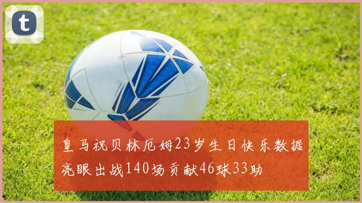皇马祝贝林厄姆23岁生日快乐数据亮眼出战140场贡献46球33助